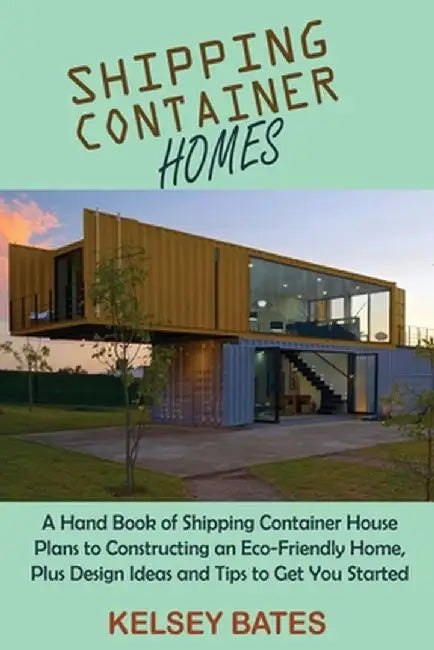 Shipping Container Homes: A Hand Book of Shipping Container House Plans to Constructing an Eco-Friendly Home, Plus Design Ideas and Tips to Get by Kelsey Bates