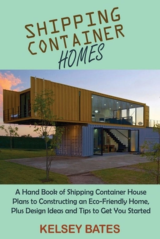 Shipping Container Homes: A Hand Book of Shipping Container House Plans to Constructing an Eco-Friendly Home, Plus Design Ideas and Tips to Get by Kelsey Bates