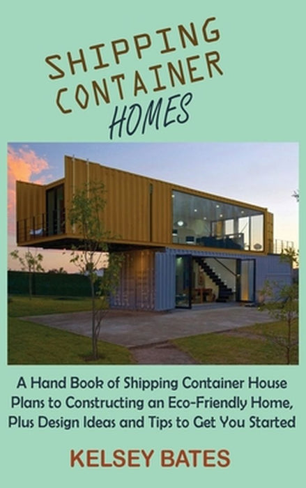 Shipping Container Homes: A Hand Book of Shipping Container House Plans to Constructing an Eco-Friendly Home, Plus Design Ideas and Tips to Get by Kelsey Bates
