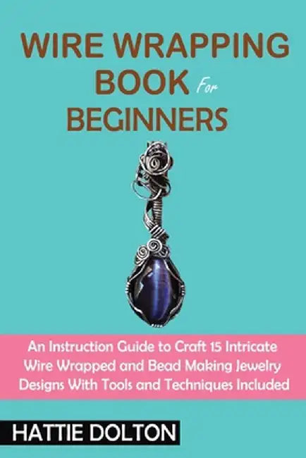 Wire Wrapping Book for Beginners: An Instruction Guide to Craft 15 Intricate Wire Wrapped and Bead Making Jewelry Designs With Tools and Techniques In by Hattie Dolton