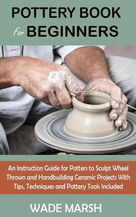 Pottery Book for Beginners: An Instruction Guide for Potters to Sculpt Wheel Thrown and Handbuilding Ceramic Projects With Tips, Techniques and Po by Wade Marsh