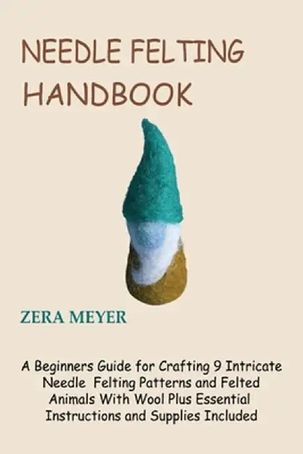 Needle Felting Handbook: A Beginners Guide for Crafting 9 Intricate Needle Felting Patterns and Felted Animals With Wool Plus Essential Instruc by Zera Meyer