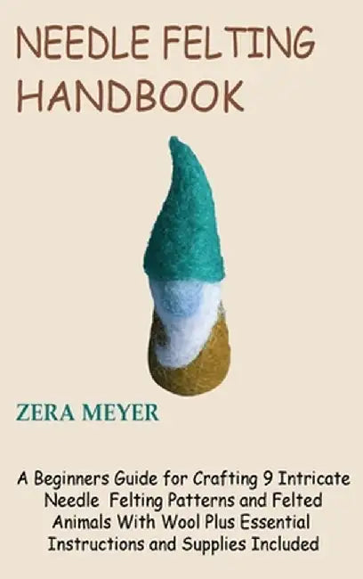 Needle Felting Handbook: A Beginners Guide for Crafting 9 Intricate Needle Felting Patterns and Felted Animals With Wool Plus Essential Instruc by Zera Meyer