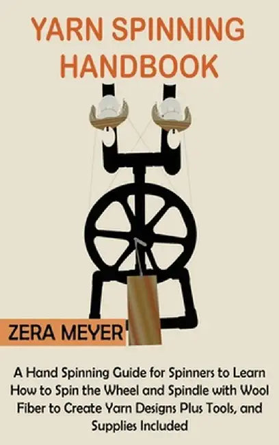 Yarn Spinning Handbook: A Hand Spinning Guide for Spinners to Learn How to Spin the Wheel or Spindle with Wool Fiber to Create Yarn Designs Pl by Zera Meyer