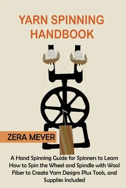 Yarn Spinning Handbook: A Hand Spinning Guide for Spinners to Learn How to Spin the Wheel or Spindle with Wool Fiber to Create Yarn Designs Pl by Zera Meyer
