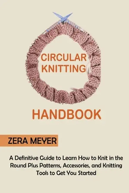 Circular Knitting Handbook: A Definitive Guide to Learn How to Knit in the Round Plus Patterns, Accessories, and Knitting Tools to Get You Started by Zera Meyer
