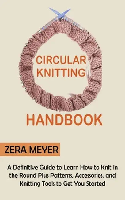 Circular Knitting Handbook: A Definitive Guide to Learn How to Knit in the Round Plus Patterns, Accessories, and Knitting Tools to Get You Started by Zera Meyer