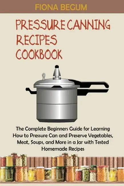 Pressure Canning Recipes Cookbook: The Complete Beginners Guide for Learning How to Pressure Can and Preserve Vegetables, Meat, Soups, and More in a J by Fiona Begum