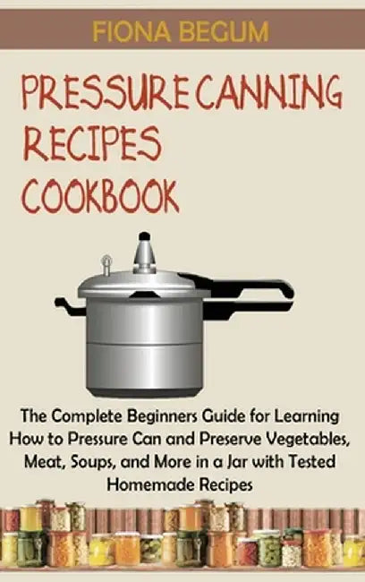 Pressure Canning Recipes Cookbook: The Complete Beginners Guide for Learning How to Pressure Can and Preserve Vegetables, Meat, Soups, and More in a J by Fiona Begum