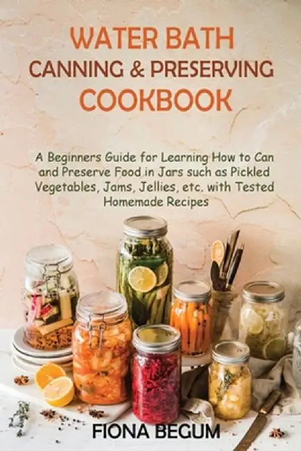 Water Bath Canning and Preserving Cookbook: A Beginners Guide for Learning How to Can and Preserve Food in Jars such as Pickled Vegetables, Jams, Jell by Fiona Begum