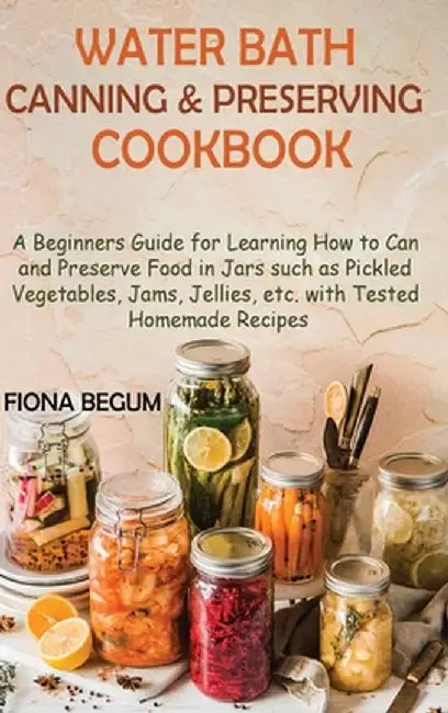 Water Bath Canning and Preserving Cookbook: A Beginners Guide for Learning How to Can and Preserve Food in Jars such as Pickled Vegetables, Jams, Jell by Fiona Begum