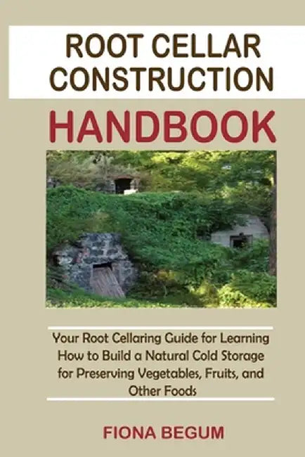 Root Cellar Construction Handbook: Your Root Cellaring Guide for Learning How to Build a Natural Cold Storage for Preserving Vegetables, Fruits, and O by Fiona Begum