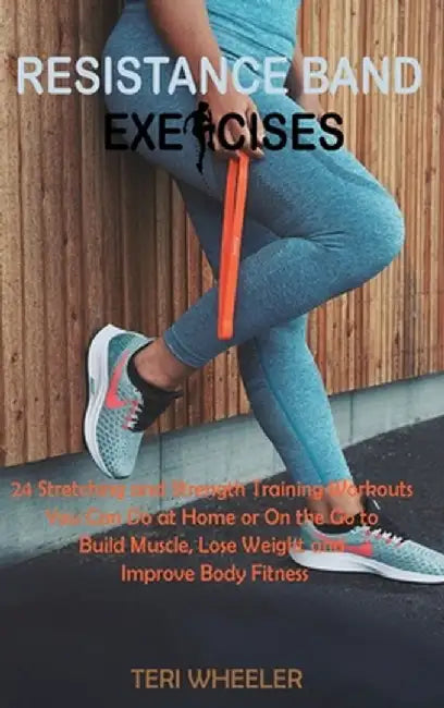 Resistance Band Exercises: 24 Stretching and Strength Training Workouts You Can Do at Home or On the Go to Build Muscle, Lose Weight and Improve by Teri Wheeler