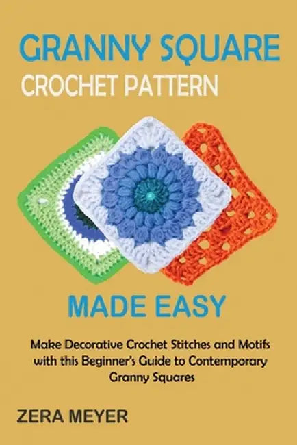 Granny Square Crochet Patterns Made Easy: Make Decorative Crochet Stitches and Motifs with this Beginner's Guide to Contemporary Granny Squares by Zera Meyer