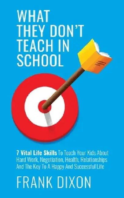 What They Don't Teach in School: 7 Vital Life Skills To Teach Your Kids About Hard Work, Negotiation, Health, Relationships And The Key To A Happy And by Frank Dixon