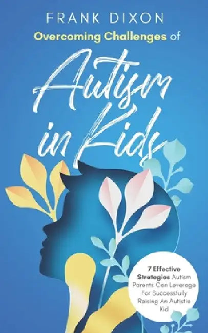 Overcoming Challenges of Autism in Kids: 7 Effective Strategies Autism Parents Can Leverage for Successfully Raising an Autistic Kid by Frank Dixon