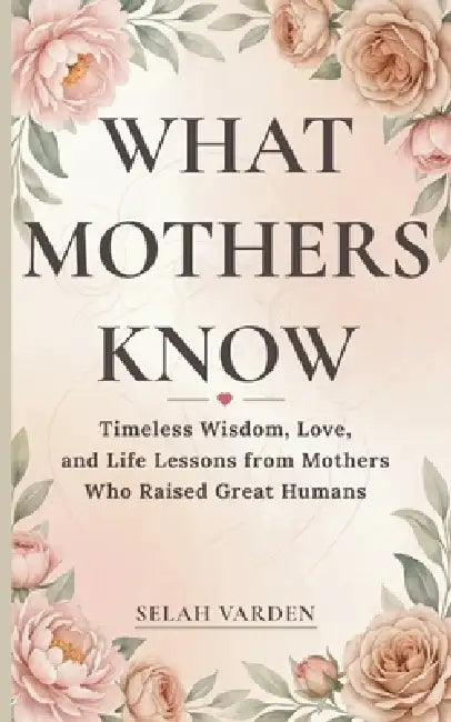 What Mothers Know: Timeless Wisdom, Love, and Parenting Lessons from Mothers Who Raised Great Humans by Selah Varden