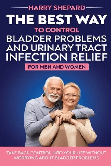 The Best Way To Control Bladder Problems And Urinary Tract Infection Relief For Men And Women by Harry Shepard