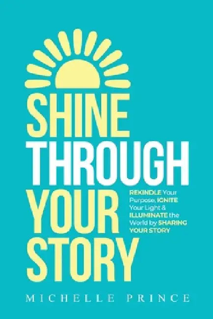 Shine Through Your Story: REKINDLE Your Purpose, IGNITE Your Light & ILLUMINATE the World by Sharing Your Story by Michelle Prince