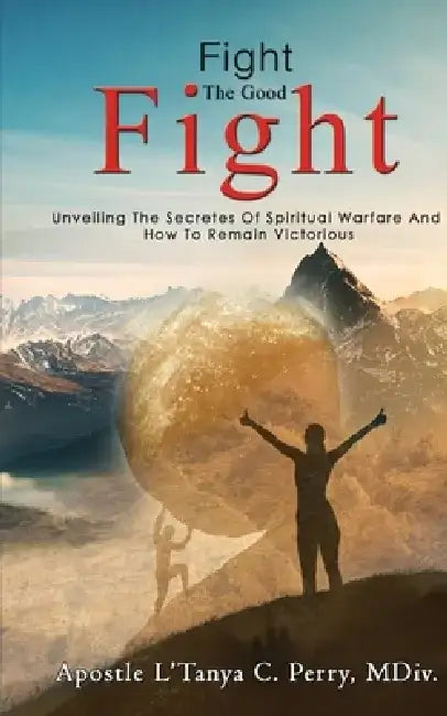Fight the Good Fight: Unveiling The Secretes Of Spiritual Warfare And How To Remain Victorious by L'Tanya C. Perry