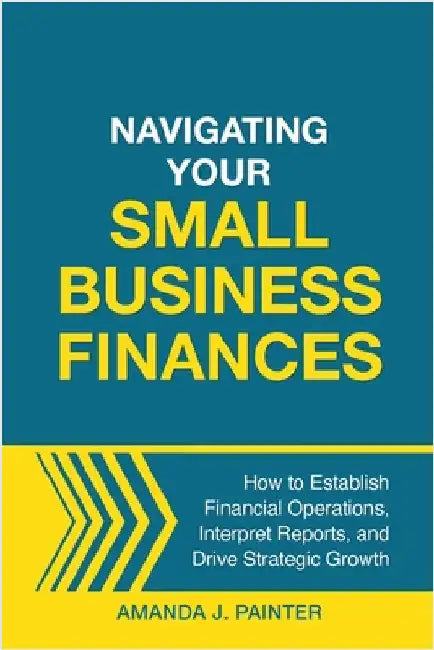 Navigating Your Small Business Finances: How to Establish Financial Operations, Interpret Reports, and Drive Strategic Growth by Painter, Amanda J.