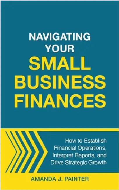 Navigating Your Small Business Finances: How to Establish Financial Operations, Interpret Reports, and Drive Strategic Growth by Painter, Amanda J.