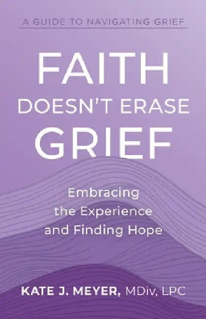 Faith Doesn't Erase Grief: Embracing the Experience and Finding Hope by Kate J. Meyer