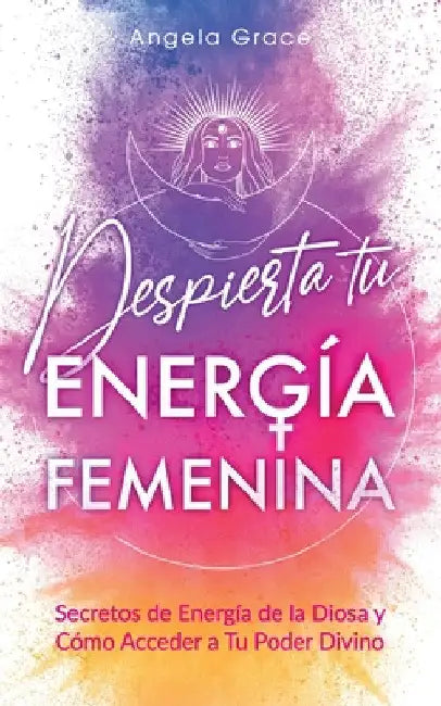 Despierta tu Energía Femenina: Secretos de Energía de la Diosa y Cómo Acceder a Tu Poder Divino by Angela Grace