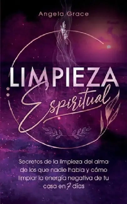 Limpieza Espiritual: Secretos De La Limpieza Del Alma De Los Que Nadie Habla Y Cómo Limpiar La Energía Negativa De Tu Casa En 7 Días by Angela Grace