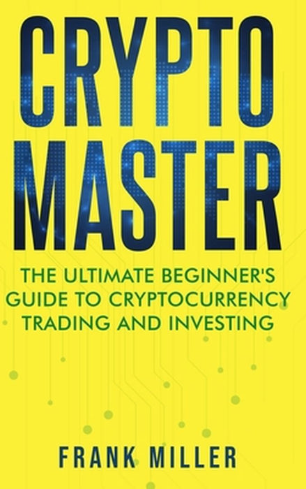Crypto Master: The Ultimate Beginner's Guide to Cryptocurrency Trading and Investing by Frank Miller