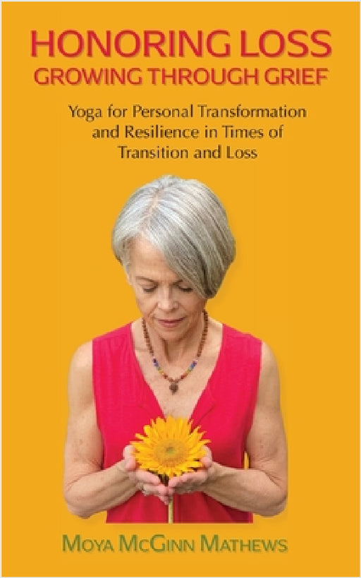 Honoring Loss, Growing Through Grief: Yoga for Personal Transformation and Resilience in Times of Transition and Loss by Moya McGinn Mathews