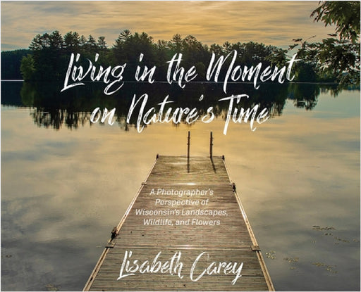 Living in the Moment on Nature's Time: A Photographer's Perspective of Wisconsin's Landscapes, Wildlife, and Flowers by Lisabeth Carey
