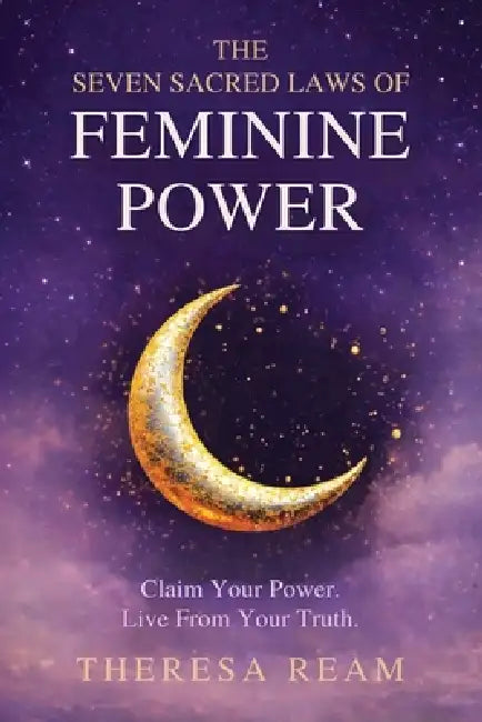 The Seven Sacred Laws of Feminine Power: Claim Your Power. Live from Your Truth. by Theresa Ream