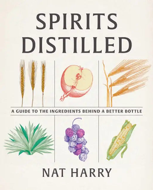 Spirits Distilled: A Guide to the Ingredients Behind a Better Bottle by Nat Harry