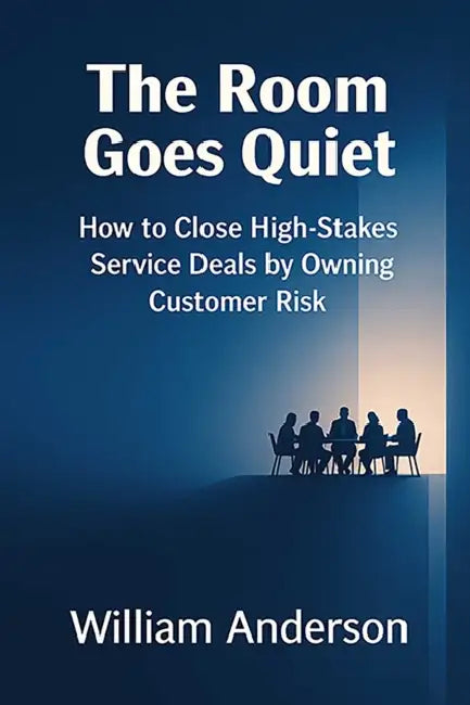 The Room Goes Quiet: How to Close High-Stakes Service Deals by Owning Customer Risk by William Anderson