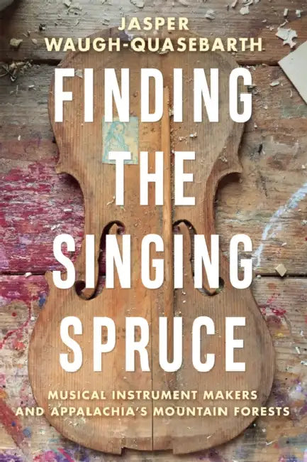 Finding the Singing Spruce: Musical Instrument Makers and Appalachia's Mountain Forests by Peadar Kirby
