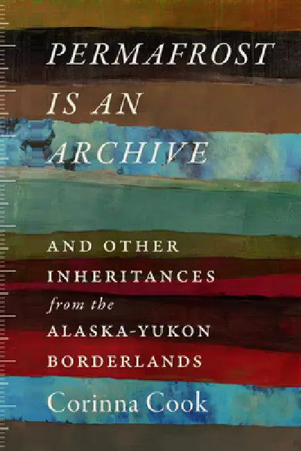 Permafrost Is an Archive: And Other Inheritances from the Alaska-Yukon Borderlands by Corinna Cook