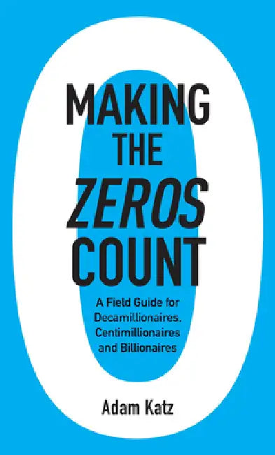 Making the Zeros Count: A Field Guide for Decamillionaires, Centimillionaires and Billionaires by Adam Katz
