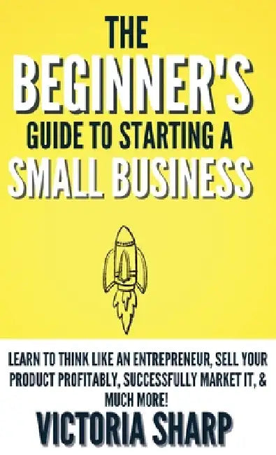 The Beginner's Guide To Starting A Small Business: Learn to Think like an Entrepreneur, Sell your Service or Product Profitably, Successfully Market i by Victoria Sharp