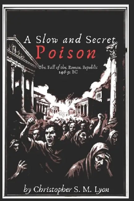 A Slow and Secret Poison: The Fall of the Roman Republic 146-31 BC by Christopher S. M. Lyon