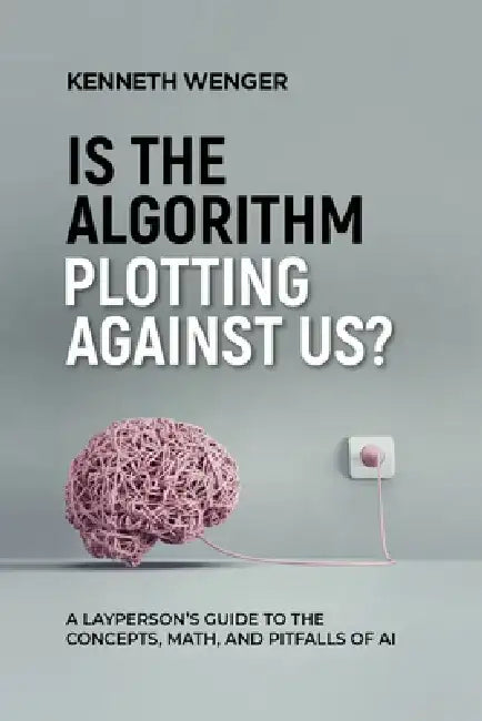 Is the Algorithm Plotting Against Us?: A Layperson's Guide to the Concepts, Math, and Pitfalls of AI by Kenneth Wenger