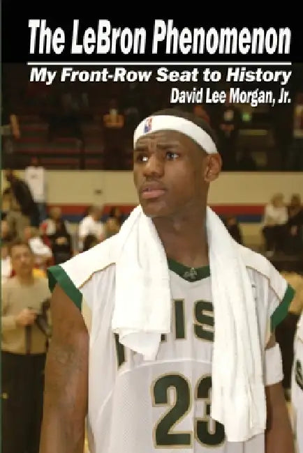 The LeBron Phenomenon: My Front-Row Seat to History by David Lee Morgan