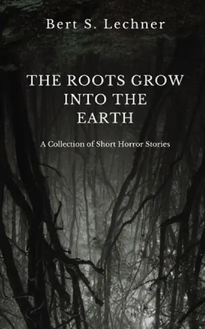 The Roots Grow Into the Earth: A Collection of Short Horror Stories by Bert S. Lechner