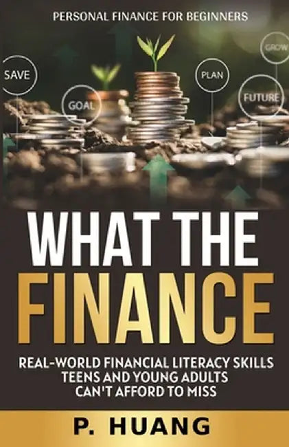What the Finance (Personal Finance for Beginners): Real-World Financial Literacy Skills Teens and Young Adults Can't Afford to Miss by P. Huang