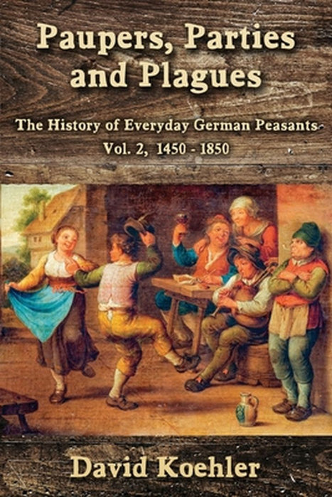 Paupers, Parties and Plagues: The History of Everyday German Peasants Vol. 2, 1450 - 1850 by David Koehler