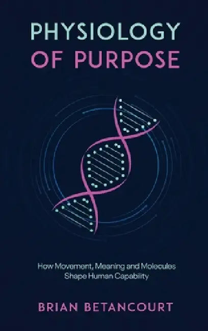 Physiology of Purpose: How Movement, Meaning and Molecules Shape Human Capability by Brian Betancourt