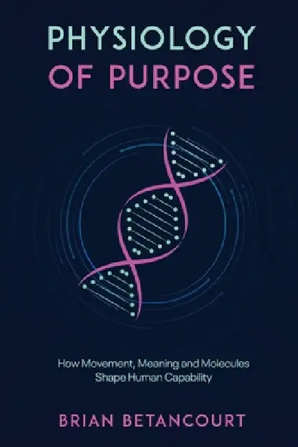 Physiology of Purpose: How Movement, Meaning and Molecules Shape Human Capability by Brian Betancourt