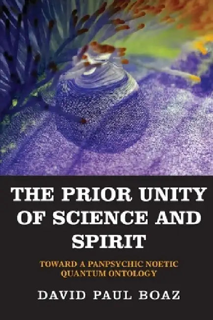 The Prior Unity of Science and Spirit: Toward a Panpsychic Noetic Quantum Ontology by David Paul Boaz