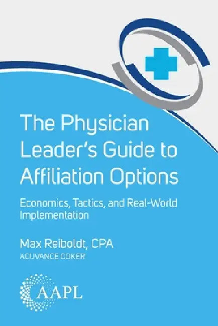 The Physician Leader's Guide to Affiliation Options: Economics, Tactics, and Real-World Implementation by Max Reiboldt
