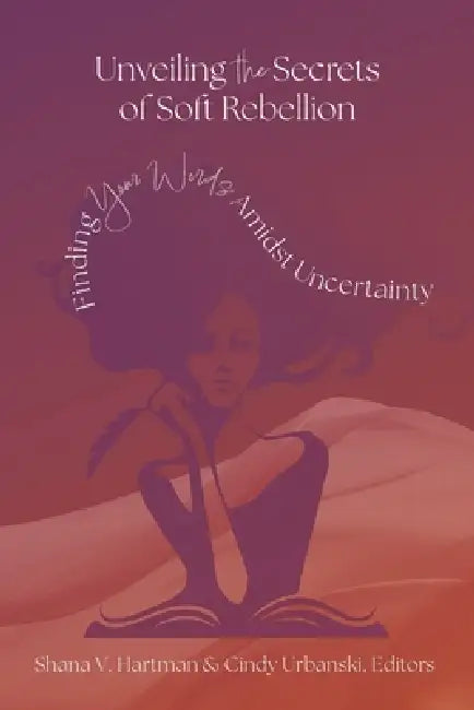Unveiling the Secrets of Soft Rebellion: Finding Your Words Amidst Uncertainty by Shana V. Hartman, Cindy Urbanski